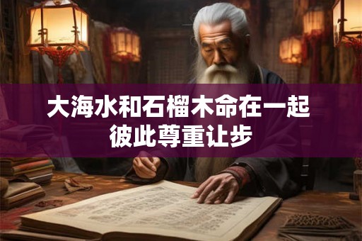 大海水和石榴木命在一起 彼此尊重让步 大海水和石榴木命在一起 彼此尊重让步