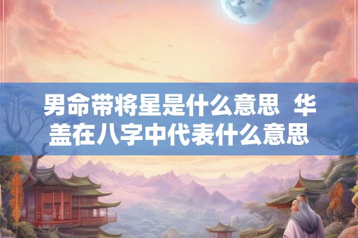 男命带将星是什么意思  华盖在八字中代表什么意思
