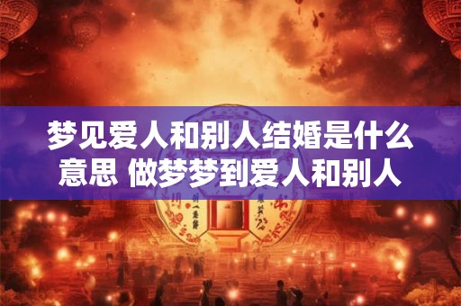 梦见爱人和别人结婚是什么意思 做梦梦到爱人和别人结婚好不好