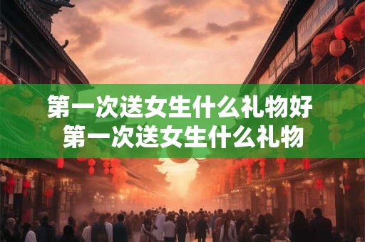 第一次送女生什么礼物好 第一次送女生什么礼物