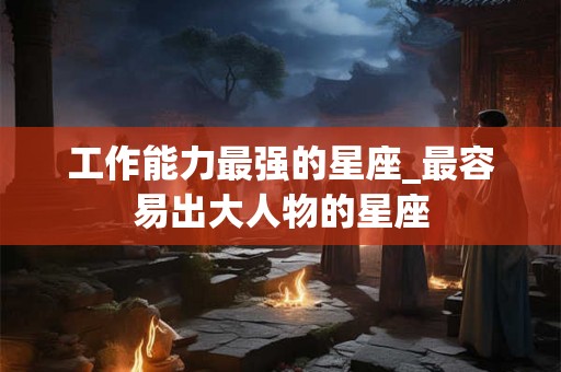 工作能力最强的星座_最容易出大人物的星座
