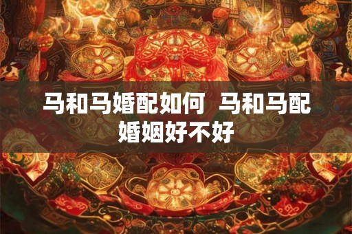 马和马婚配如何 马和马配婚姻好不好 马和马婚配如何 马和马配婚姻好不好