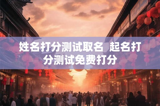 姓名打分测试取名  起名打分测试免费打分