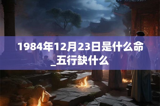 1984年12月23日是什么命_五行缺什么