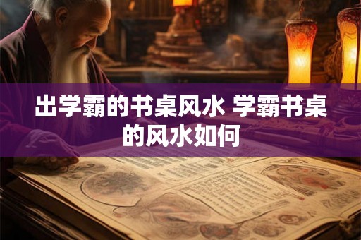 出学霸的书桌风水 学霸书桌的风水如何 出学霸的书桌风水 学霸书桌的风水如何