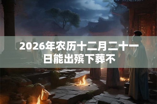 2026年农历十二月二十一日能出殡下葬不 2026年农历十二月二十一日能出殡下葬不