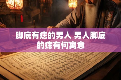 脚底有痣的男人 男人脚底的痣有何寓意 脚底有痣的男人 男人脚底的痣有何寓意