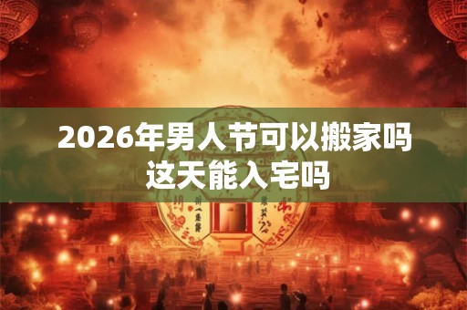 2026年男人节可以搬家吗 这天能入宅吗
