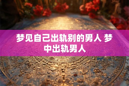 梦见自己出轨别的男人 梦中出轨男人