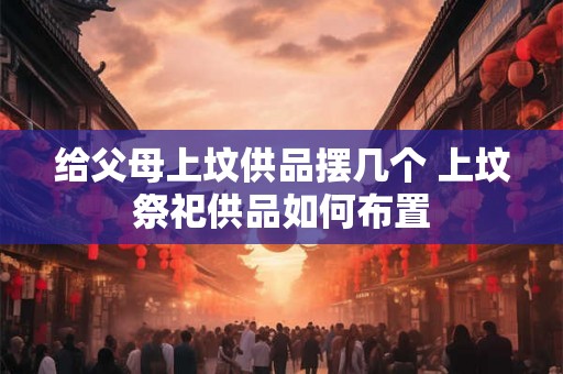 给父母上坟供品摆几个 上坟祭祀供品如何布置