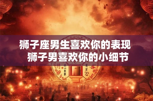狮子座男生喜欢你的表现  狮子男喜欢你的小细节