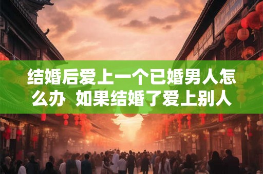 结婚后爱上一个已婚男人怎么办 如果结婚了爱上别人了怎么办 结婚后爱上一个已婚男人怎么办 如果结婚了爱上别人了怎么办