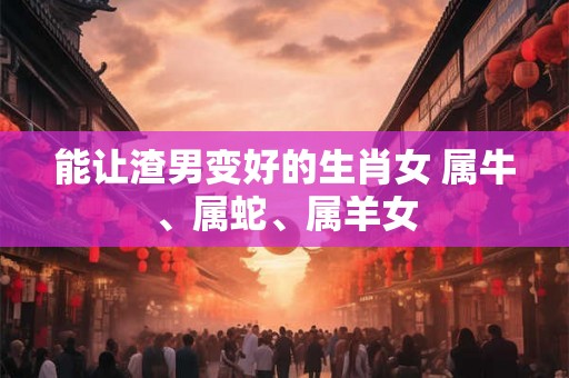 能让渣男变好的生肖女 属牛、属蛇、属羊女