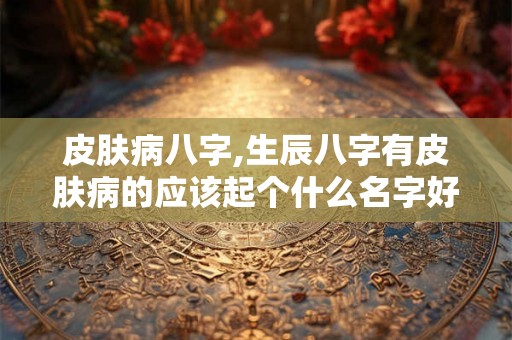 皮肤病八字,生辰八字有皮肤病的应该起个什么名字好