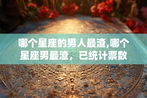 哪个星座的男人最渣,哪个星座男最渣，已统计票数