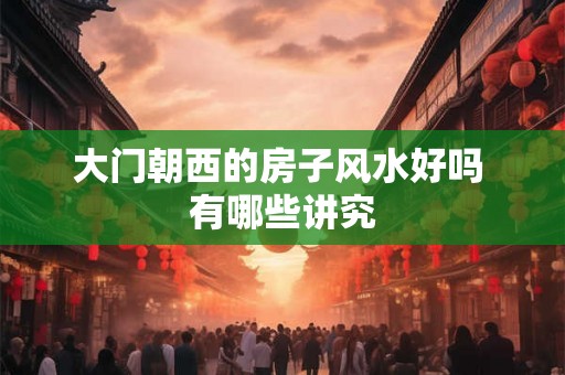 大门朝西的房子风水好吗 有哪些讲究