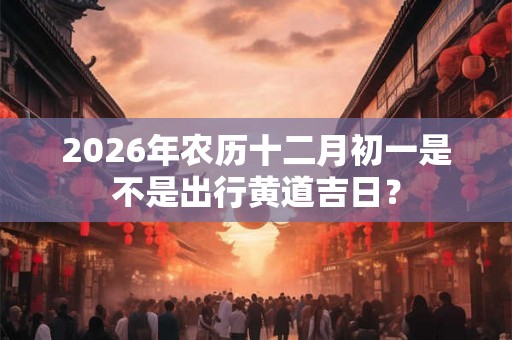 2026年农历十二月初一是不是出行黄道吉日？