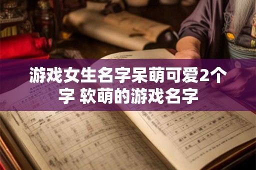 游戏女生名字呆萌可爱2个字 软萌的游戏名字