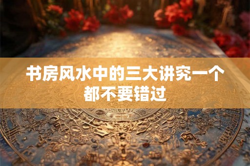 书房风水中的三大讲究一个都不要错过 书房风水中的三大讲究一个都不要错过