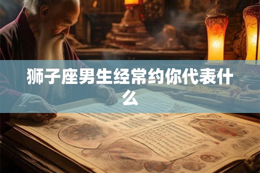 狮子座男生经常约你代表什么 狮子座男生经常约你代表什么