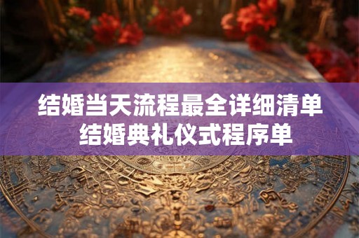 结婚当天流程最全详细清单  结婚典礼仪式程序单