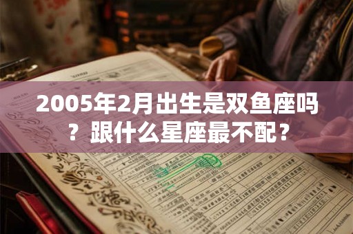 2005年2月出生是双鱼座吗?跟什么星座最不配? 2005年2月出生是双鱼座吗?跟什么星座最不配?