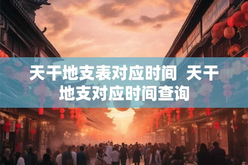 天干地支表对应时间  天干地支对应时间查询