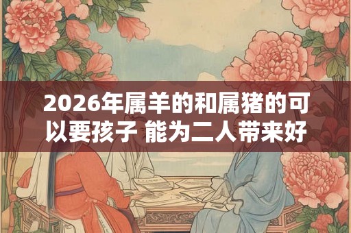 2026年属羊的和属猪的可以要孩子 能为二人带来好运 2026年属羊的和属猪的可以要孩子 能为二人带来好运