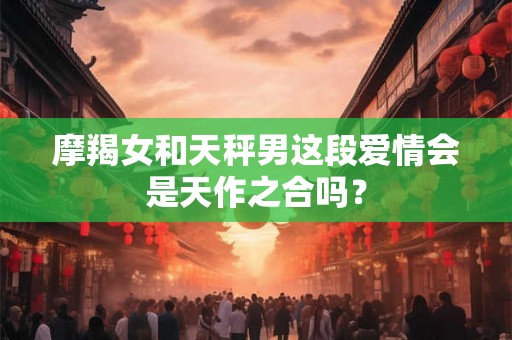 摩羯女和天秤男这段爱情会是天作之合吗？