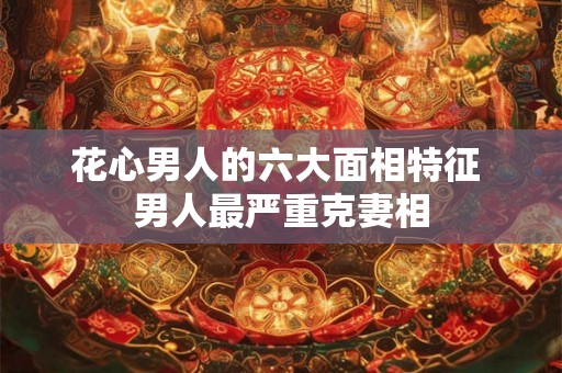 花心男人的六大面相特征 男人最严重克妻相
