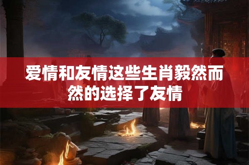 爱情和友情这些生肖毅然而然的选择了友情