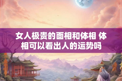 女人极贵的面相和体相 体相可以看出人的运势吗