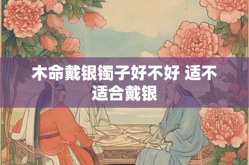 木命戴银镯子好不好 适不适合戴银