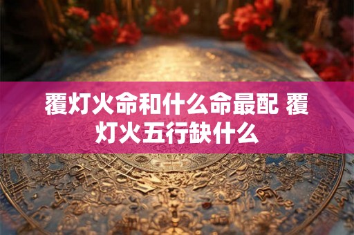 覆灯火命和什么命最配 覆灯火五行缺什么 覆灯火命和什么命最配 覆灯火五行缺什么