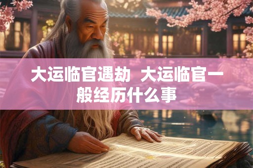大运临官遇劫 大运临官一般经历什么事 大运临官遇劫 大运临官一般经历什么事