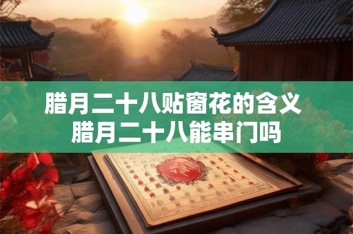 腊月二十八贴窗花的含义 腊月二十八能串门吗
