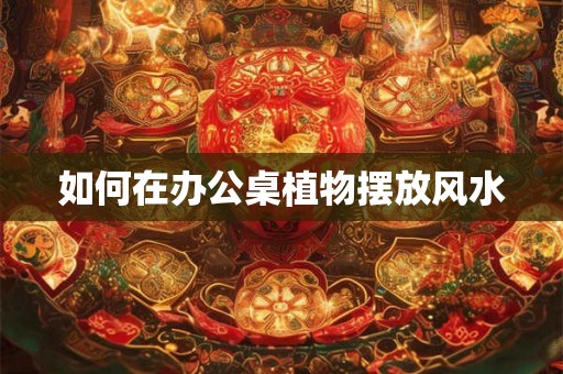 如何在办公桌植物摆放风水