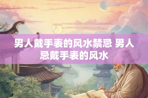 男人戴手表的风水禁忌 男人忌戴手表的风水