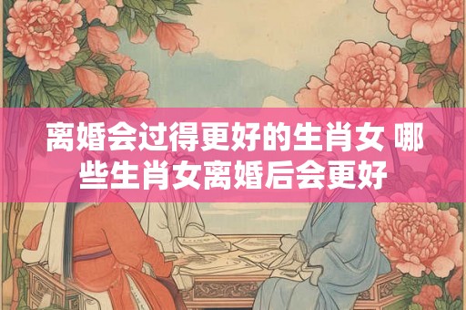 离婚会过得更好的生肖女 哪些生肖女离婚后会更好 离婚会过得更好的生肖女 哪些生肖女离婚后会更好