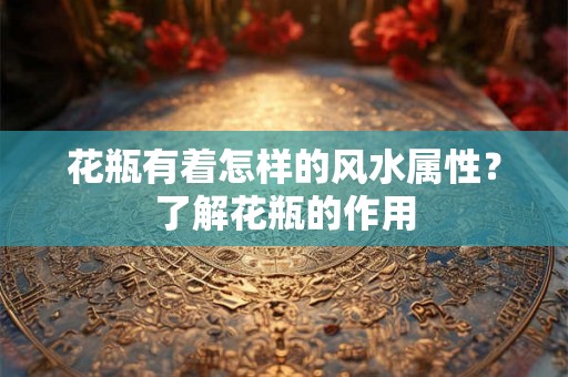 花瓶有着怎样的风水属性？了解花瓶的作用
