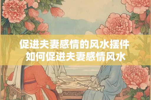促进夫妻感情的风水摆件 如何促进夫妻感情风水