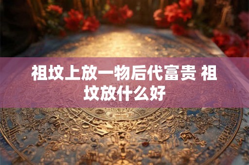 祖坟上放一物后代富贵 祖坟放什么好