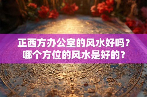正西方办公室的风水好吗？哪个方位的风水是好的？
