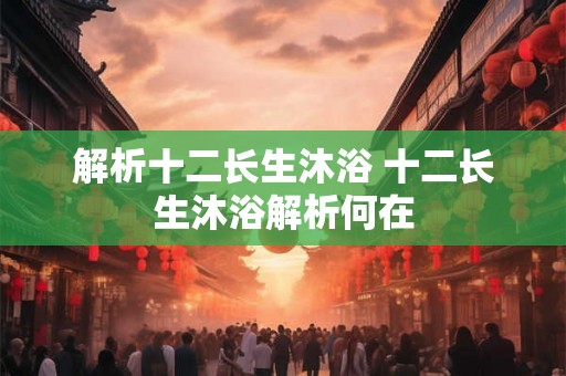 解析十二长生沐浴 十二长生沐浴解析何在