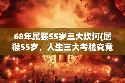 68年属猴55岁三大坎坷(属猴55岁，人生三大考验究竟是什么？)