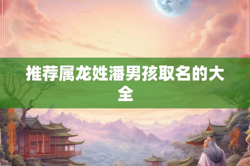 推荐属龙姓潘男孩取名的大全 推荐属龙姓潘男孩取名的大全
