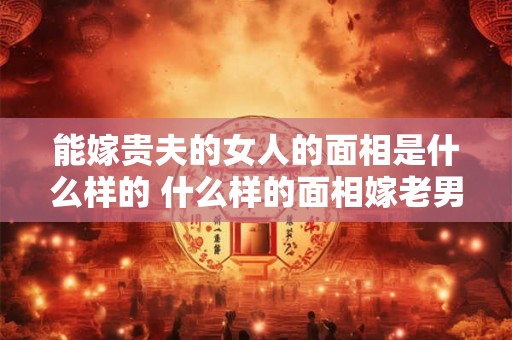 能嫁贵夫的女人的面相是什么样的 什么样的面相嫁老男人 能嫁贵夫的女人的面相是什么样的 什么样的面相嫁老男人