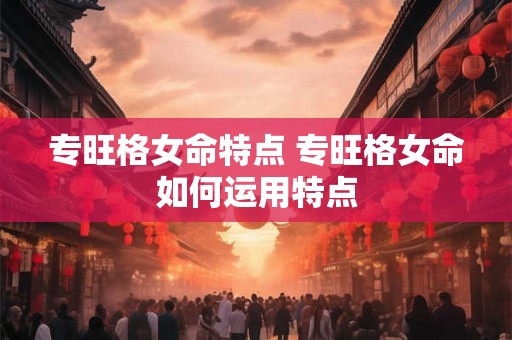 专旺格女命特点 专旺格女命如何运用特点 专旺格女命特点 专旺格女命如何运用特点