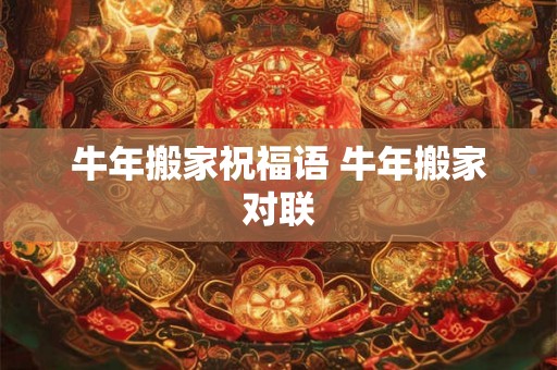 牛年搬家祝福语 牛年搬家对联 牛年搬家祝福语 牛年搬家对联