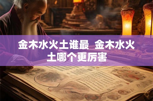 金木水火土谁最  金木水火土哪个更厉害